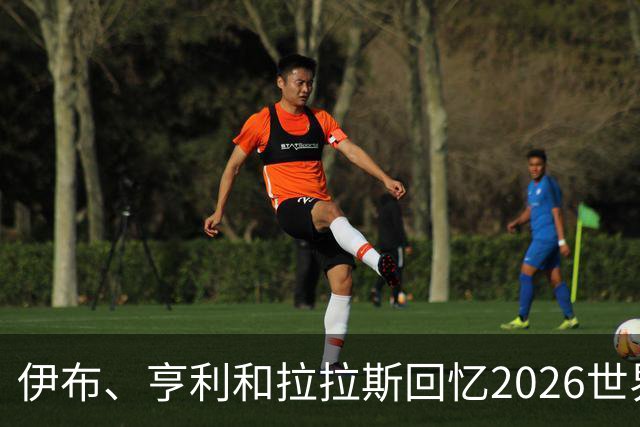 伊布、亨利和拉拉斯回忆2026世界杯：球迷、泪水与美国的重新发现