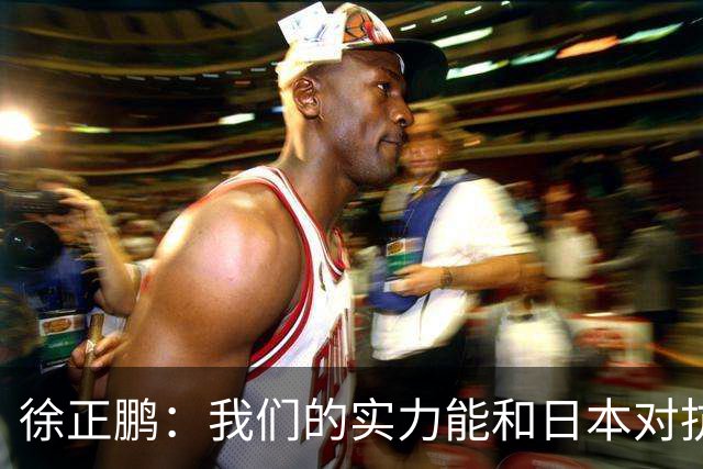 徐正鹏：我们的实力能和日本对抗，再给几分钟说不定扳平甚至赢了
