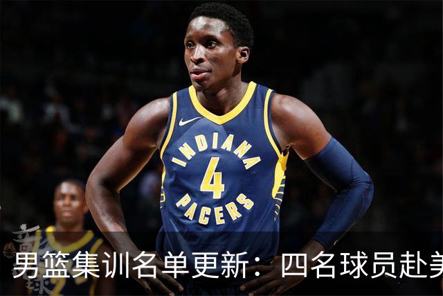 男篮集训名单更新：四名球员赴美，迎来两位潜力后卫，五名主力球员依旧缺席